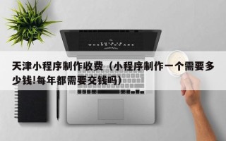 南阳天津小程序制作收费（小程序制作一个需要多少钱!每年都需要交钱吗）